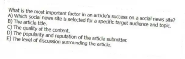 What is the most important factor in an article's success on a social news site?
A) Which social news site is selected for a specific target audience and topic.
B) The article title.
C) The quality of the content.
D) The popularity and reputation of the article submitter.
E) The level of discussion surrounding the article.