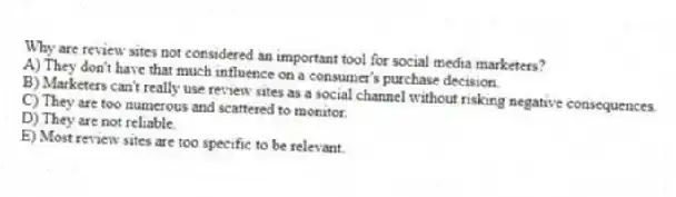 Why are review sites not considered an important tool for social media marketers?
A) They don't have that much influence on a consumer's purchase decision.
B) Marketers can't really use review sites as a social channel without risking negative consequences.
C) They are too numerous and scattered to monitor.
D) They are not reliable.
E) Most review sites are too specific to be relevant.