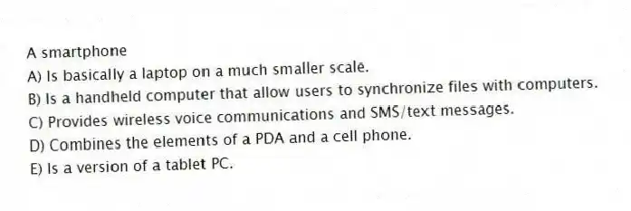 A smartphone
A) Is basically a laptop on a much smaller scale.
B) Is a handheld computer that allow users to synchronize files with computers.
C) Provides wireless voice communications and SMS/text messages.
D) Combines the elements of a PDA and a cell phone.
E) Is a version of a tablet PC.