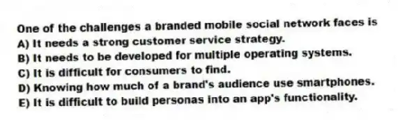 One of the challenges a branded mobile social network faces is
A) It needs a strong customer service strategy.
B) It needs to be developed for multiple operating systems.
C) It is difficult for consumers to find.
D) Knowing how much of a brand's audience use smartphones.
E) It is difficult to build personas into an app's functionality.