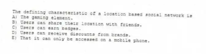 The defining characteristic of a location based social network is
A) The gaming element.
B) Users can share their location with friends.
C) Users can earn badges.
D) Users can receive discounts from brands.
E) That it can only be accessed on a mobile phone.