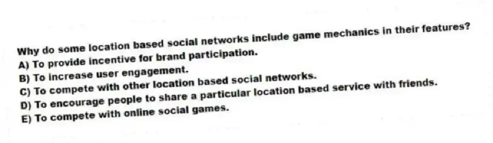 Why do some location based social networks include game mechanics in their features?
A) To provide incentive for brand participation.
B) To increase user engagement.
C) To compete with other location based social networks.
D) To encourage people to share a particular location based service with friends.
E) To compete with online social games.