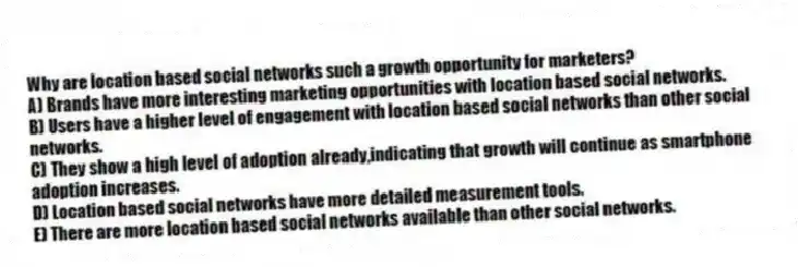 Why are location based social networks such a growth opportunity for marketers?
A) Brands have more interesting marketing opportunities with location based social networks.
B) Users have a higher level of engagement with location based social networks than other social networks.
C) They show a high level of adoption already,indicating that growth will continue as smartphone adoption increases.
D) Location based social networks have more detailed measurement tools.
E) There are more location based social networks available than other social networks.