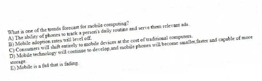 What is one of the trends forecast for mobile computing?
A) The ability of phones to track a person's daily routine and serve them relevant ads.
B) Mobile adoption rates will level off.
C) Consumers will shift entirely to mobile devices at the cost of traditional computers.
D) Mobile technology will continue to develop,and mobile phones will become smaller,faster and capable of more storage.
E) Mobile is a fad that is fading.