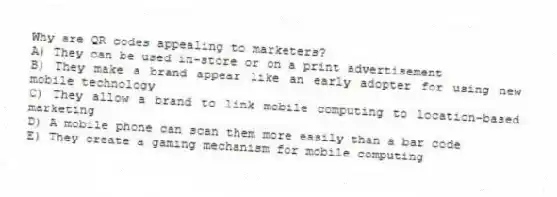 Why are QR codes appealing to marketers?
A) They can be used in-store or on a print advertisement
B) They make a brand appear like an early adopter for using new mobile technology
C) They allow a brand to link mobile computing to location-based marketing
D) A mobile phone can scan them more easily than a bar code
E) They create a gaming mechanism for mobile computing