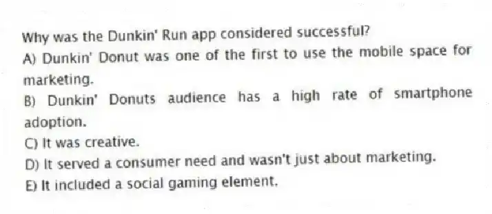 Why was the Dunkin' Run app considered successful?
A) Dunkin' Donut was one of the first to use the mobile space for marketing.
B) Dunkin' Donuts audience has a high rate of smartphone adoption.
C) It was creative.
D) It served a consumer need and wasn't just about marketing.
E) It included a social gaming element.