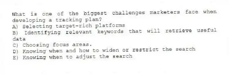What is one of the biggest challenges marketers face when developing a tracking plan?
A) Selecting target-rich platforms
B) Identifying relevant keywords that will retrieve useful data
C) Choosing focus areas.
D) Knowing when and how to widen or restrict the search
E) Knowing when to adjust the search