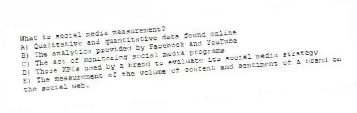 What is social media measurement?
A) Qualitative and quantitative data found online
B) The analytics provided by Facebook and YouTube
C) The act of monitoring social media programs
D) Those KPIs used by a brand to evaluate its social media strategy
E) The measurement of the volume of content and sentiment of a brand on the social web.