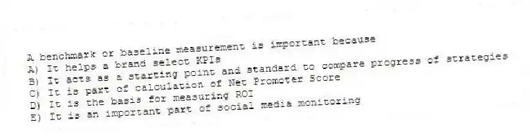 A benchmark or baseline measurement is important because
A) It helps a brand select KPIs
B) It acts as a starting point and standard to compare progress of strategies
C) It is part of calculation of Net Promoter Score
D) It is the basis for measuring ROI
E) It is an important part of social media monitoring