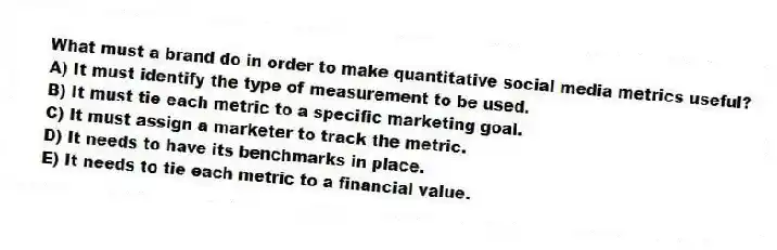 What must a brand do in order to make quantitative social media metrics useful?
A) It must identify the type of measurement to be used.
B) It must tie each metric to a specific marketing goal.
C) It must assign a marketer to track the metric.
D) It needs to have its benchmarks in place.
E) It needs to tie each metric to a financial value.