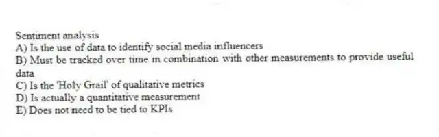 Sentiment analysis
A) Is the use of data to identify social media influencers
B) Must be tracked over time in combination with other measurements to provide useful data
C) Is the 'Holy Grail' of qualitative metrics
D) Is actually a quantitative measurement
E) Does not need to be tied to KPIs