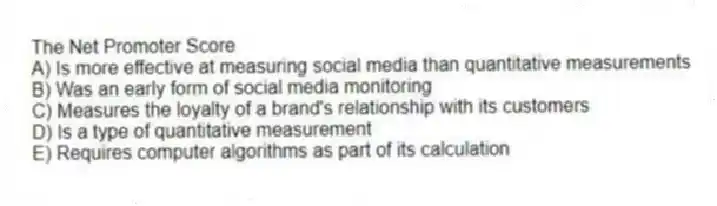 The Net Promoter Score
A) Is more effective at measuring social media than quantitative measurements
B) Was an early form of social media monitoring
C) Measures the loyalty of a brand's relationship with its customers
D) Is a type of quantitative measurement
E) Requires computer algorithms as part of its calculation