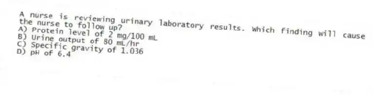 A nurse is reviewing urinary laboratory results. Which finding will cause the nurse to follow up?
A) Protein level of 2 mg/100 mL
B) Urine output of 80 mL/hr
C) Specific gravity of 1.036
D) pH of 6.4