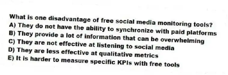 What is one disadvantage of free social media monitoring tools?
A) They do not have the ability to synchronize with paid platforms
B) They provide a lot of information that can be overwhelming
C) They are not effective at listening to social media
D) They are less effective at qualitative metrics
E) It is harder to measure specific KPIs with free tools