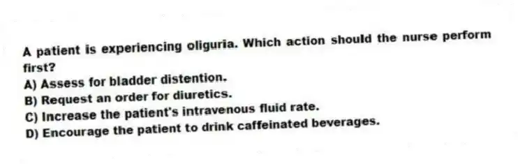 A patient is experiencing oliguria. Which action should the nurse perform first?
A) Assess for bladder distention.
B) Request an order for diuretics.
C) Increase the patient's intravenous fluid rate.
D) Encourage the patient to drink caffeinated beverages.