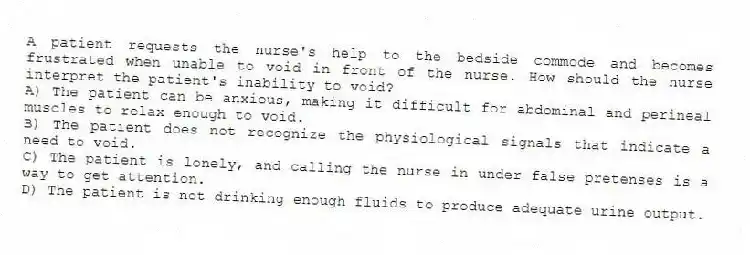 A patient requests the nurse's help to the bedside commode and becomes frustrated when unable to void in front of the nurse. How should the nurse interpret the patient's inability to void?
A) The patient can be anxious, making it difficult for abdominal and perineal muscles to relax enough to void.
B) The patient does not recognize the physiological signals that indicate a need to void.
C) The patient is lonely, and calling the nurse in under false pretenses is a way to get attention.
D) The patient is not drinking enough fluids to produce adequate urine output.