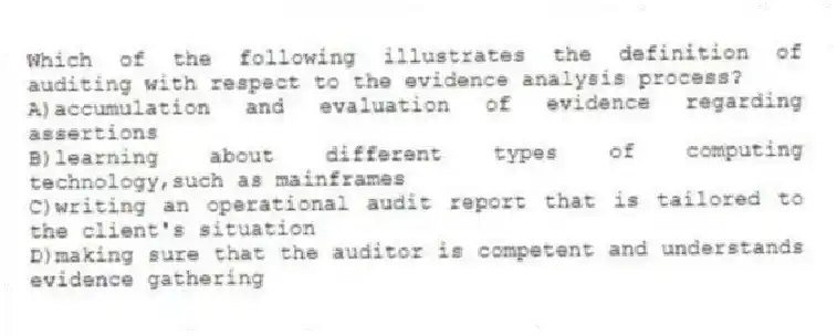 Which of the following illustrates the definition of auditing with respect to the evidence analysis process?
A)accumulation and evaluation of evidence regarding assertions
B)learning about different types of computing technology,such as mainframes
C)writing an operational audit report that is tailored to the client's situation
D)making sure that the auditor is competent and understands evidence gathering