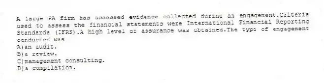 A large PA firm has assessed evidence collected during an engagement.Criteria used to assess the financial statements were International Financial Reporting Standards (IFRS).A high level of assurance was obtained.The type of engagement conducted was
A)an audit.
B)a review.
C)management consulting.
D)a compilation.