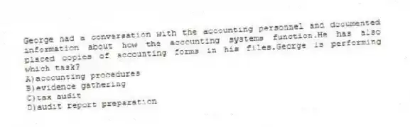 George had a conversation with the accounting personnel and documented information about how the accounting systems function.He has also placed copies of accounting forms in his files.George is performing which task?
A)accounting procedures
B)evidence gathering
C)tax audit
D)audit report preparation