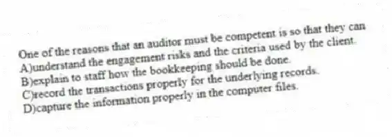 One of the reasons that an auditor must be competent is so that they can
A)understand the engagement risks and the criteria used by the client.
B)explain to staff how the bookkeeping should be done.
C)record the transactions properly for the underlying records.
D)capture the information properly in the computer files.