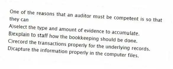 One of the reasons that an auditor must be competent is so that they can
A)select the type and amount of evidence to accumulate.
B)explain to staff how the bookkeeping should be done.
C)record the transactions properly for the underlying records.
D)capture the information properly in the computer files.