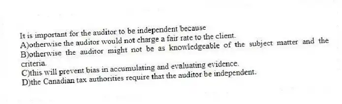 It is important for the auditor to be independent because
A)otherwise the auditor would not charge a fair rate to the client.
B)otherwise the auditor might not be as knowledgeable of the subject matter and the criteria.
C)this will prevent bias in accumulating and evaluating evidence.
D)the Canadian tax authorities require that the auditor be independent.