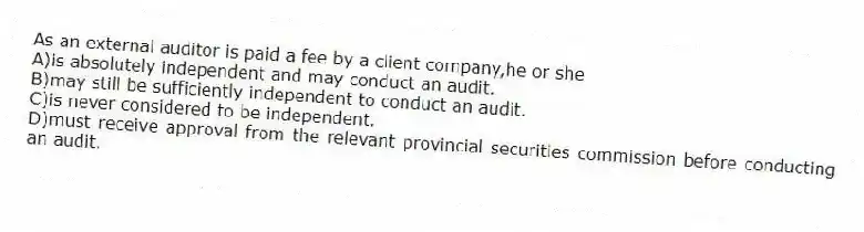 As an external auditor is paid a fee by a client company,he or she
A)is absolutely independent and may conduct an audit.
B)may still be sufficiently independent to conduct an audit.
C)is never considered to be independent.
D)must receive approval from the relevant provincial securities commission before conducting an audit.