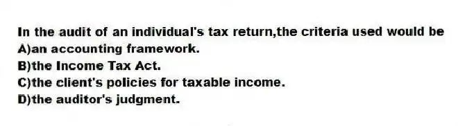 In the audit of an individual's tax return,the criteria used would be
A)an accounting framework.
B)the Income Tax Act.
C)the client's policies for taxable income.
D)the auditor's judgment.