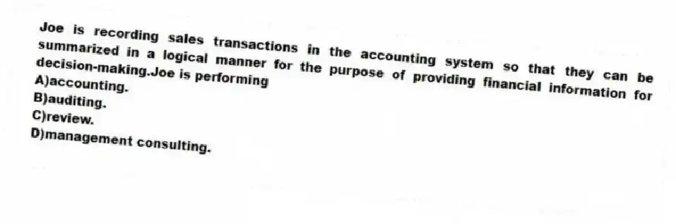 Joe is recording sales transactions in the accounting system so that they can be summarized in a logical manner for the purpose of providing financial information for decision-making.Joe is performing
A)accounting.
B)auditing.
C)review.
D)management consulting.