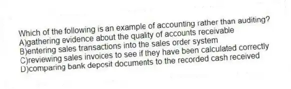 Which of the following is an example of accounting rather than auditing?
A)gathering evidence about the quality of accounts receivable
B)entering sales transactions into the sales order system
C)reviewing sales invoices to see if they have been calculated correctly
D)comparing bank deposit documents to the recorded cash received