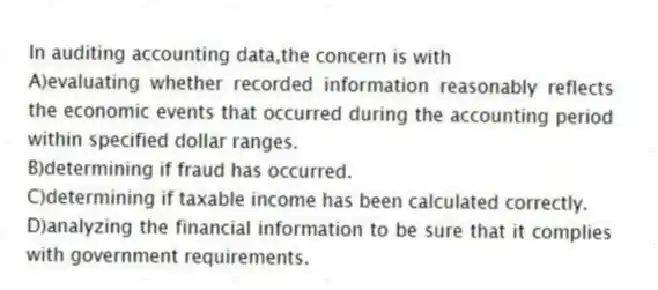 In auditing accounting data,the concern is with
A)evaluating whether recorded information reasonably reflects the economic events that occurred during the accounting period within specified dollar ranges.
B)determining if fraud has occurred.
C)determining if taxable income has been calculated correctly.
D)analyzing the financial information to be sure that it complies with government requirements.