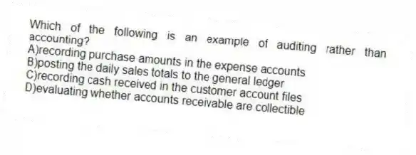 Which of the following is an example of auditing rather than accounting?
A)recording purchase amounts in the expense accounts
B)posting the daily sales totals to the general ledger
C)recording cash received in the customer account files
D)evaluating whether accounts receivable are collectible