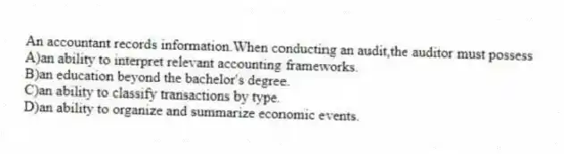 An accountant records information.When conducting an audit,the auditor must possess
A)an ability to interpret relevant accounting frameworks.
B)an education beyond the bachelor's degree.
C)an ability to classify transactions by type.
D)an ability to organize and summarize economic events.