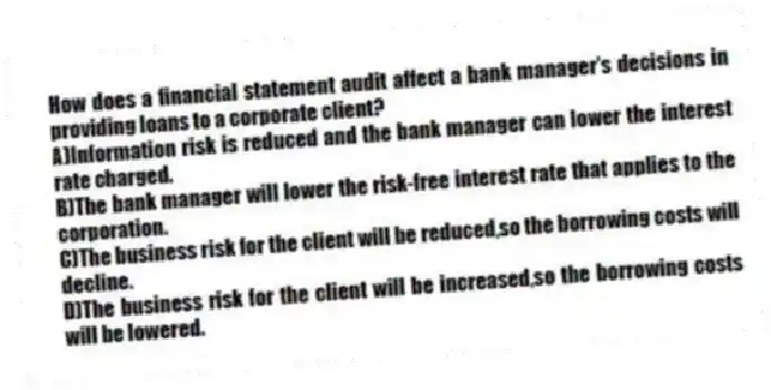 How does a financial statement audit affect a bank manager's decisions in providing loans to a corporate client?
A)Information risk is reduced and the bank manager can lower the interest rate charged.
B)The bank manager will lower the risk-free interest rate that applies to the corporation.
C)The business risk for the client will be reduced,so the borrowing costs will decline.
D)The business risk for the client will be increased,so the borrowing costs will be lowered.