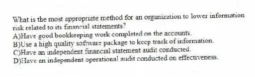 What is the most appropriate method for an organization to lower information risk related to its financial statements?
A)Have good bookkeeping work completed on the accounts.
B)Use a high quality software package to keep track of information.
C)Have an independent financial statement audit conducted.
D)Have an independent operational audit conducted on effectiveness.