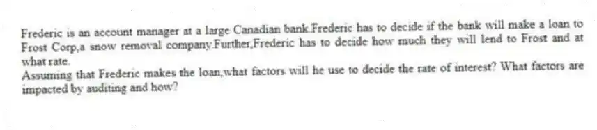 Frederic is an account manager at a large Canadian bank.Frederic has to decide if the bank will make a loan to Frost Corp,a snow removal company.Further,Frederic has to decide how much they will lend to Frost and at what rate.
Assuming that Frederic makes the loan,what factors will he use to decide the rate of interest? What factors are impacted by auditing and how?