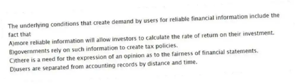 The underlying conditions that create demand by users for reliable financial information include the fact that
A)more reliable information will allow investors to calculate the rate of return on their investment.
B)governments rely on such information to create tax policies.
C)there is a need for the expression of an opinion as to the fairness of financial statements.
D)users are separated from accounting records by distance and time.