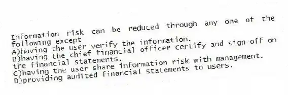 Information risk can be reduced through any one of the following except
A)having the user verify the information.
B)having the chief financial officer certify and sign-off on the financial statements.
C)having the user share information risk with management.
D)providing audited financial statements to users.