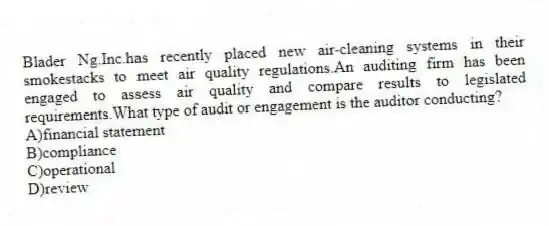 Blader Ng.Inc.has recently placed new air-cleaning systems in their smokestacks to meet air quality regulations.An auditing firm has been engaged to assess air quality and compare results to legislated requirements.What type of audit or engagement is the auditor conducting?
A)financial statement
B)compliance
C)operational
D)review
