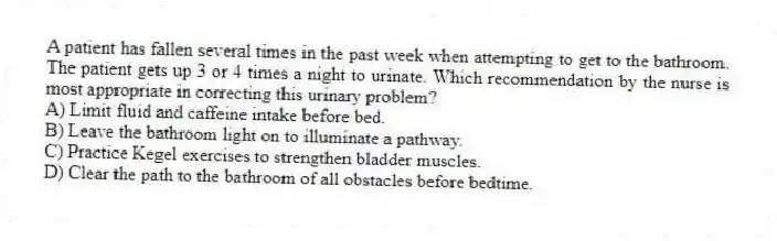 A patient has fallen several times in the past week when attempting to get to the bathroom. The patient gets up 3 or 4 times a night to urinate. Which recommendation by the nurse is most appropriate in correcting this urinary problem?
A) Limit fluid and caffeine intake before bed.
B) Leave the bathroom light on to illuminate a pathway.
C) Practice Kegel exercises to strengthen bladder muscles.
D) Clear the path to the bathroom of all obstacles before bedtime.
