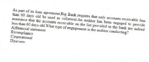 As part of its loan agreement,Big Bank requires that only accounts receivable less than 60 days old be used as collateral.An auditor has been engaged to provide assurance that the accounts receivable on the list provided to the bank are indeed less than 60 days old.What type of engagement is the auditor conducting?
A)financial statement
B)compliance
C)operational
D)review
