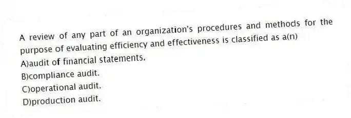 A review of any part of an organization's procedures and methods for the purpose of evaluating efficiency and effectiveness is classified as a(n)
A)audit of financial statements.
B)compliance audit.
C)operational audit.
D)production audit.