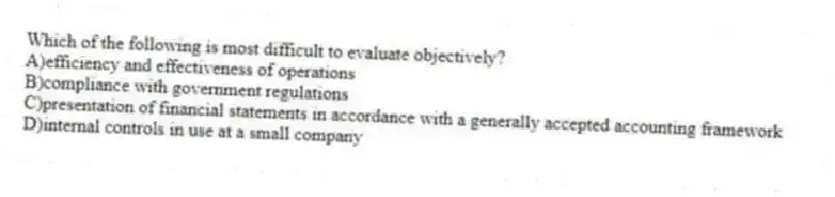 Which of the following is most difficult to evaluate objectively?
A)efficiency and effectiveness of operations
B)compliance with government regulations
C)presentation of financial statements in accordance with a generally accepted accounting framework
D)internal controls in use at a small company