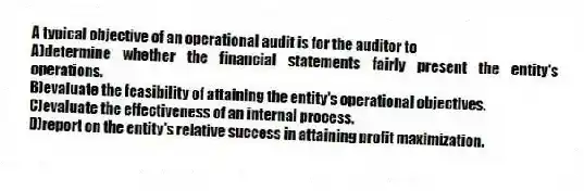 A typical objective of an operational audit is for the auditor to
A)determine whether the financial statements fairly present the entity's operations.
B)evaluate the feasibility of attaining the entity's operational objectives.
C)evaluate the effectiveness of an internal process.
D)report on the entity's relative success in attaining profit maximization.
