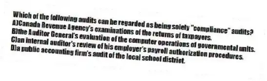 Which of the following audits can be regarded as being solely "compliance" audits?
A)Canada Revenue Agency's examinations of the returns of taxpayers.
B)the Auditor General's evaluation of the computer operations of governmental units.
C)an internal auditor's review of his employer's payroll authorization procedures.
D)a public accounting firm's audit of the local school district.