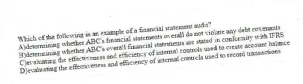 Which of the following is an example of a financial statement audit?
A)determining whether ABC's financial statements overall do not violate any debt covenants
B)determining whether ABC's overall financial statements are stated in conformity with IFRS
C)evaluating the effectiveness and efficiency of internal controls used to create account balance
D)evaluating the effectiveness and efficiency of internal controls used to record transactions