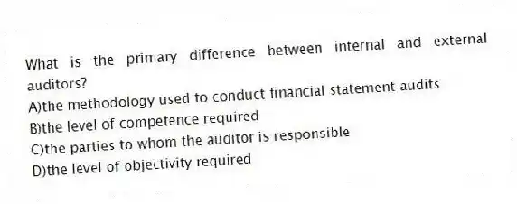What is the primary difference between internal and external auditors?
A)the methodology used to conduct financial statement audits
B)the level of competence required
C)the parties to whom the auditor is responsible
D)the level of objectivity required
