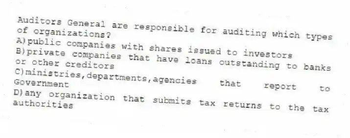 Auditors General are responsible for auditing which types of organizations?
A)public companies with shares issued to investors
B)private companies that have loans outstanding to banks or other creditors
C)ministries,departments,agencies that report to Government
D)any organization that submits tax returns to the tax authorities