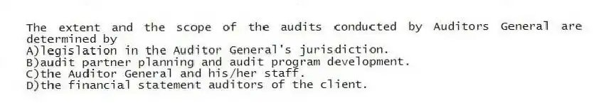 The extent and the scope of the audits conducted by Auditors General are determined by
A)legislation in the Auditor General's jurisdiction.
B)audit partner planning and audit program development.
C)the Auditor General and his/her staff.
D)the financial statement auditors of the client.