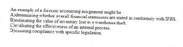 An example of a forensic accounting assignment might be
A)determining whether overall financial statements are stated in conformity with IFRS.
B)estimating the value of inventory lost in a warehouse theft.
C)evaluating the effectiveness of an internal process.
D)ensuring compliance with specific legislation.